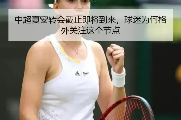 中超夏窗转会截止即将到来，球迷为何格外关注这个节点（xingkong）